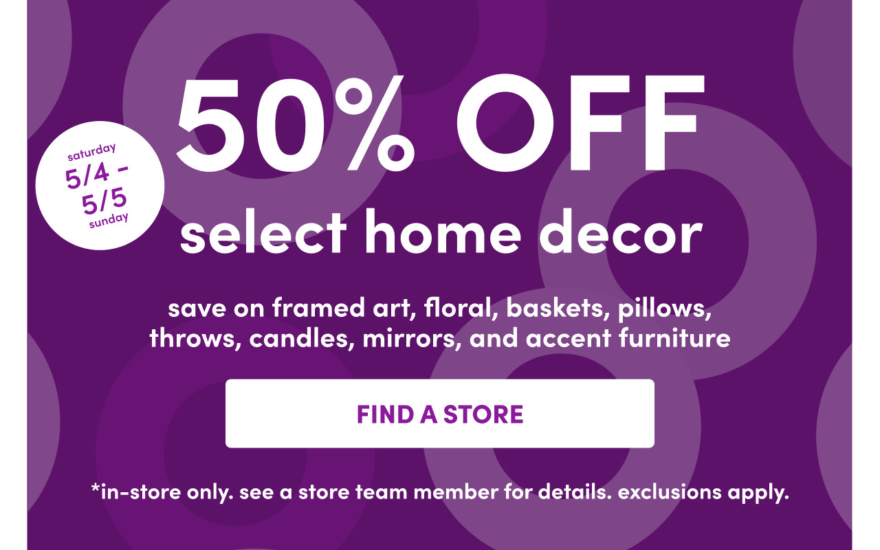 In-store only from 5/4 – 5/5: 50% off select home decor: framed art, floral, baskets, pillows, throws, candles, mirrors & accent furniture. Exclusions apply; see a store team member for details.